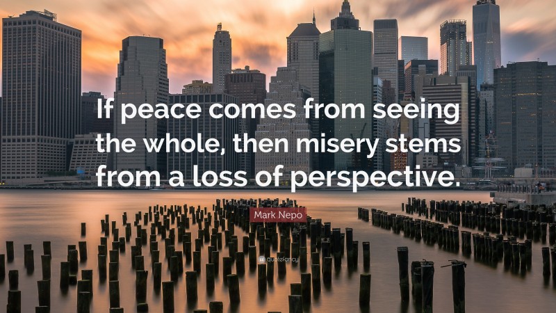 Mark Nepo Quote: “If peace comes from seeing the whole, then misery stems from a loss of perspective.”