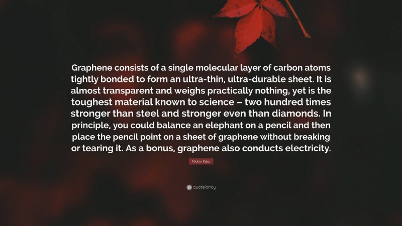Michio Kaku Quote: “Graphene consists of a single molecular layer of carbon atoms tightly bonded to form an ultra-thin, ultra-durable sheet. It is almost transparent and weighs practically nothing, yet is the toughest material known to science – two hundred times stronger than steel and stronger even than diamonds. In principle, you could balance an elephant on a pencil and then place the pencil point on a sheet of graphene without breaking or tearing it. As a bonus, graphene also conducts electricity.”