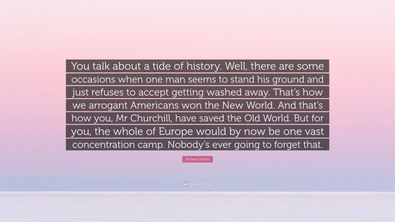Michael Dobbs Quote: “You talk about a tide of history. Well, there are some occasions when one man seems to stand his ground and just refuses to accept getting washed away. That’s how we arrogant Americans won the New World. And that’s how you, Mr Churchill, have saved the Old World. But for you, the whole of Europe would by now be one vast concentration camp. Nobody’s ever going to forget that.”