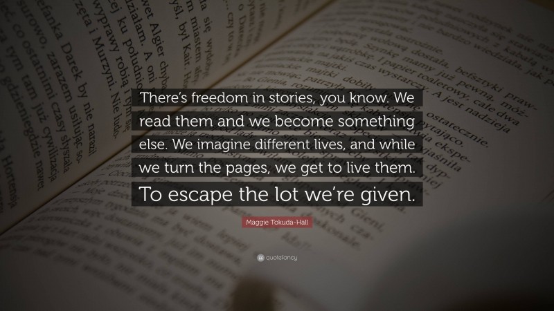 Maggie Tokuda-Hall Quote: “There’s freedom in stories, you know. We read them and we become something else. We imagine different lives, and while we turn the pages, we get to live them. To escape the lot we’re given.”