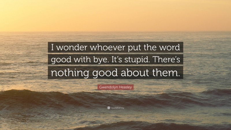 Gwendolyn Heasley Quote: “I wonder whoever put the word good with bye. It’s stupid. There’s nothing good about them.”