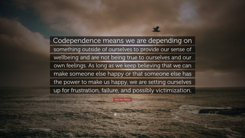 Roz Van Meter Quote: “Codependence means we are depending on something outside of ourselves to provide our sense of wellbeing and are not being true to ourselves and our own feelings. As long as we keep believing that we can make someone else happy or that someone else has the power to make us happy, we are setting ourselves up for frustration, failure, and possibly victimization.”