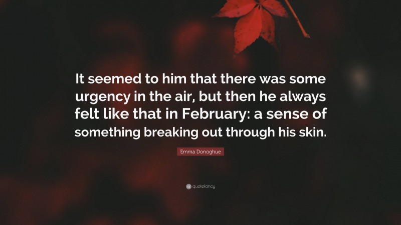 Emma Donoghue Quote: “It seemed to him that there was some urgency in the air, but then he always felt like that in February: a sense of something breaking out through his skin.”