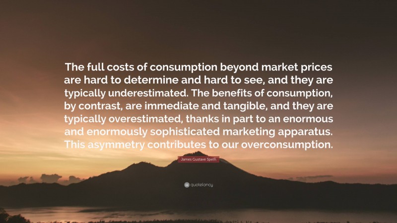 James Gustave Speth Quote: “The full costs of consumption beyond market prices are hard to determine and hard to see, and they are typically underestimated. The benefits of consumption, by contrast, are immediate and tangible, and they are typically overestimated, thanks in part to an enormous and enormously sophisticated marketing apparatus. This asymmetry contributes to our overconsumption.”