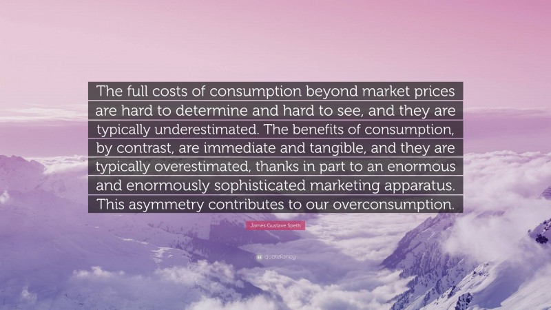 James Gustave Speth Quote: “The full costs of consumption beyond market prices are hard to determine and hard to see, and they are typically underestimated. The benefits of consumption, by contrast, are immediate and tangible, and they are typically overestimated, thanks in part to an enormous and enormously sophisticated marketing apparatus. This asymmetry contributes to our overconsumption.”