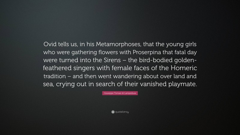 Giuseppe Tomasi di Lampedusa Quote: “Ovid tells us, in his Metamorphoses, that the young girls who were gathering flowers with Proserpina that fatal day were turned into the Sirens – the bird-bodied golden-feathered singers with female faces of the Homeric tradition – and then went wandering about over land and sea, crying out in search of their vanished playmate.”