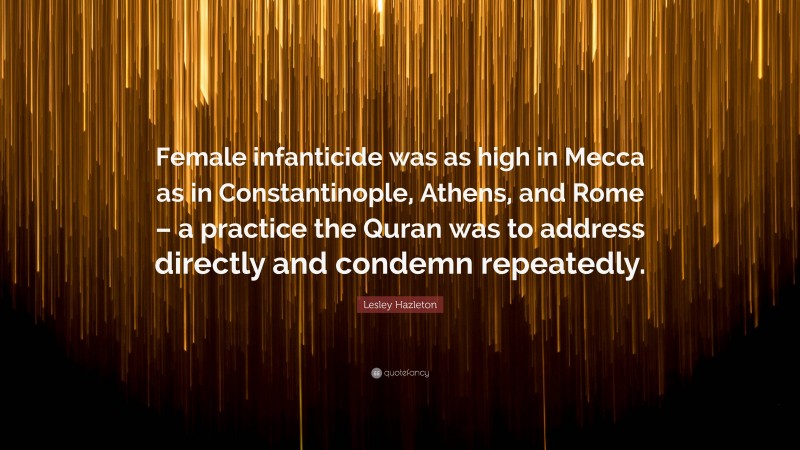 Lesley Hazleton Quote: “Female infanticide was as high in Mecca as in Constantinople, Athens, and Rome – a practice the Quran was to address directly and condemn repeatedly.”