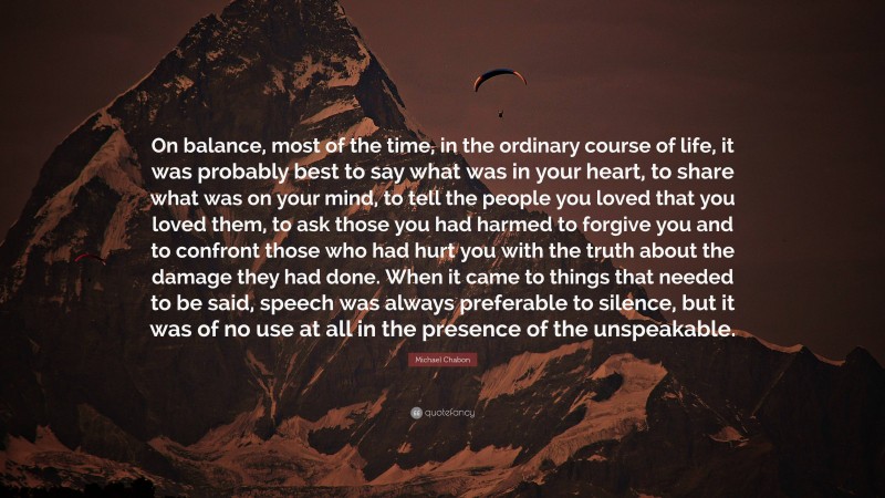 Michael Chabon Quote: “On balance, most of the time, in the ordinary course of life, it was probably best to say what was in your heart, to share what was on your mind, to tell the people you loved that you loved them, to ask those you had harmed to forgive you and to confront those who had hurt you with the truth about the damage they had done. When it came to things that needed to be said, speech was always preferable to silence, but it was of no use at all in the presence of the unspeakable.”