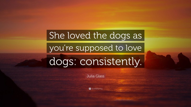 Julia Glass Quote: “She loved the dogs as you’re supposed to love dogs: consistently.”