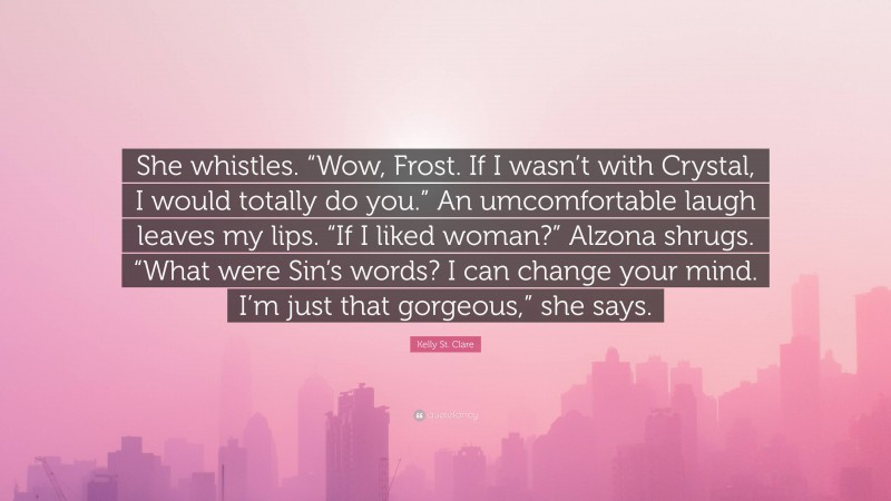 Kelly St. Clare Quote: “She whistles. “Wow, Frost. If I wasn’t with Crystal, I would totally do you.” An umcomfortable laugh leaves my lips. “If I liked woman?” Alzona shrugs. “What were Sin’s words? I can change your mind. I’m just that gorgeous,” she says.”