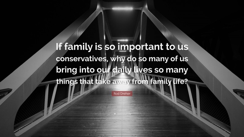 Rod Dreher Quote: “If family is so important to us conservatives, why do so many of us bring into our daily lives so many things that take away from family life?”