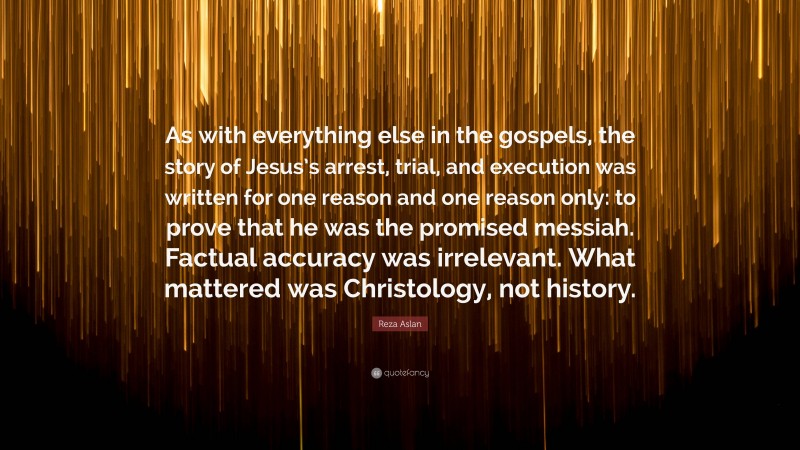 Reza Aslan Quote: “As with everything else in the gospels, the story of Jesus’s arrest, trial, and execution was written for one reason and one reason only: to prove that he was the promised messiah. Factual accuracy was irrelevant. What mattered was Christology, not history.”