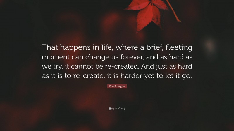 Kunal Nayyar Quote: “That happens in life, where a brief, fleeting moment can change us forever, and as hard as we try, it cannot be re-created. And just as hard as it is to re-create, it is harder yet to let it go.”