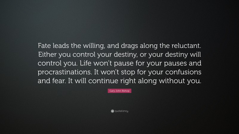 Gary John Bishop Quote: “Fate leads the willing, and drags along the reluctant. Either you control your destiny, or your destiny will control you. Life won’t pause for your pauses and procrastinations. It won’t stop for your confusions and fear. It will continue right along without you.”