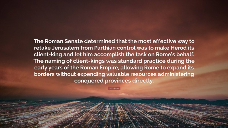 Reza Aslan Quote: “The Roman Senate determined that the most effective way to retake Jerusalem from Parthian control was to make Herod its client-king and let him accomplish the task on Rome’s behalf. The naming of client-kings was standard practice during the early years of the Roman Empire, allowing Rome to expand its borders without expending valuable resources administering conquered provinces directly.”