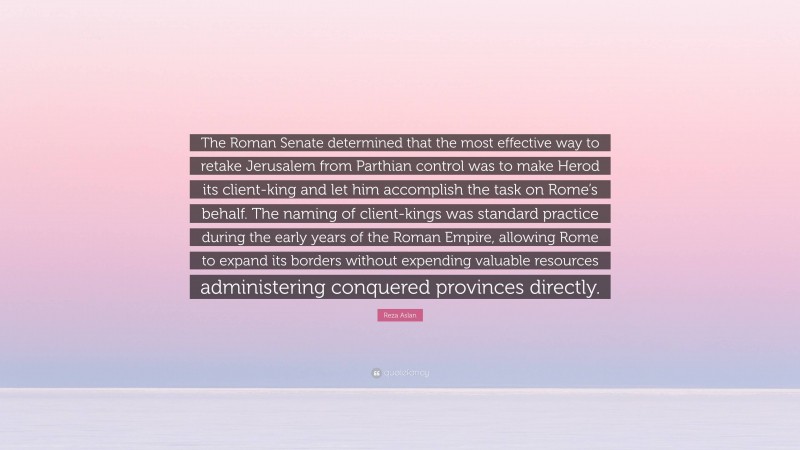 Reza Aslan Quote: “The Roman Senate determined that the most effective way to retake Jerusalem from Parthian control was to make Herod its client-king and let him accomplish the task on Rome’s behalf. The naming of client-kings was standard practice during the early years of the Roman Empire, allowing Rome to expand its borders without expending valuable resources administering conquered provinces directly.”