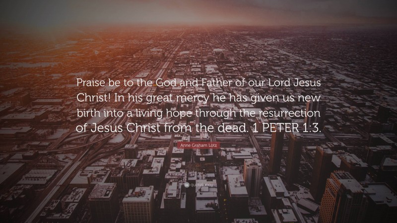 Anne Graham Lotz Quote: “Praise be to the God and Father of our Lord Jesus Christ! In his great mercy he has given us new birth into a living hope through the resurrection of Jesus Christ from the dead. 1 PETER 1:3.”