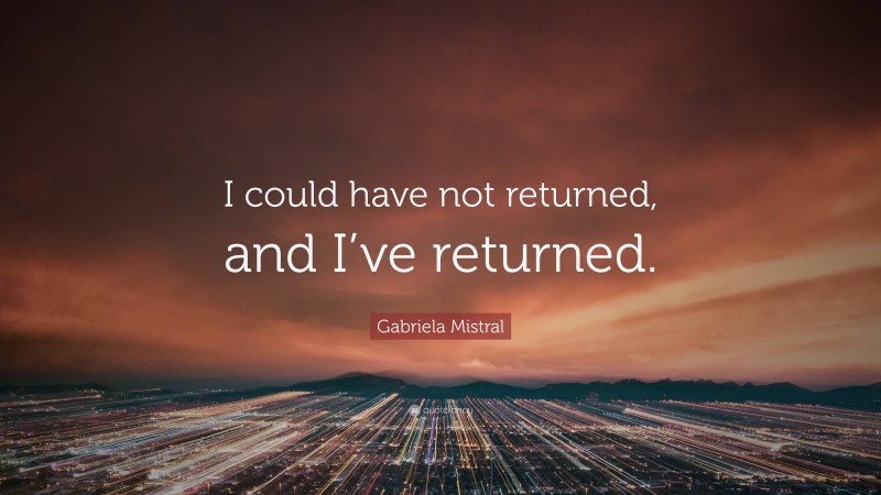 Gabriela Mistral Quote: “I could have not returned, and I’ve returned.”
