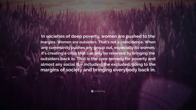 Melinda Gates Quote: “In societies of deep poverty, women are pushed to the margins. Women are outsiders. That’s not a coincidence. When any community pushes any group out, especially its women, it’s creating a crisis that can only be reversed by bringing the outsiders back in. That is the core remedy for poverty and almost any social ill – including the excluded, going to the margins of society and bringing everybody back in.”