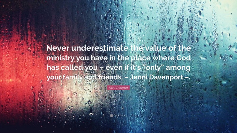 Gary Chapman Quote: “Never underestimate the value of the ministry you have in the place where God has called you – even if it’s “only” among your family and friends. – Jenni Davenport –.”