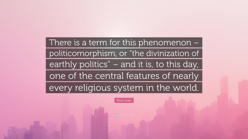 Reza Aslan Quote: “There is a term for this phenomenon – politicomorphism, or “the divinization of earthly politics” – and it is, to this day, one of the central features of nearly every religious system in the world.”