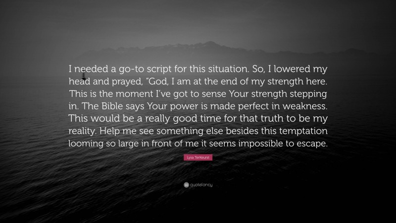 Lysa TerKeurst Quote: “I needed a go-to script for this situation. So, I lowered my head and prayed, “God, I am at the end of my strength here. This is the moment I’ve got to sense Your strength stepping in. The Bible says Your power is made perfect in weakness. This would be a really good time for that truth to be my reality. Help me see something else besides this temptation looming so large in front of me it seems impossible to escape.”