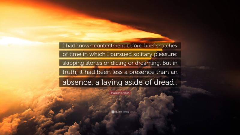 Madeline Miller Quote: “I had known contentment before, brief snatches of time in which I pursued solitary pleasure: skipping stones or dicing or dreaming. But in truth, it had been less a presence than an absence, a laying aside of dread:.”
