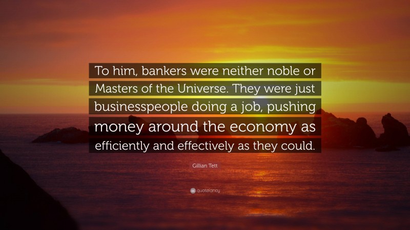 Gillian Tett Quote: “To him, bankers were neither noble or Masters of the Universe. They were just businesspeople doing a job, pushing money around the economy as efficiently and effectively as they could.”