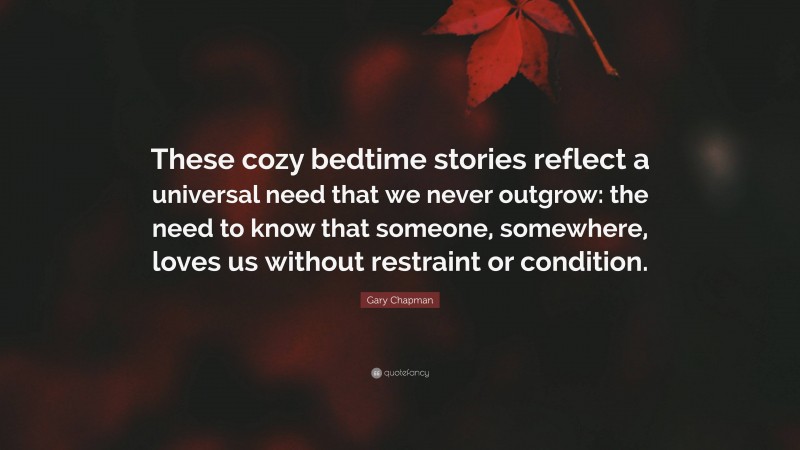 Gary Chapman Quote: “These cozy bedtime stories reflect a universal need that we never outgrow: the need to know that someone, somewhere, loves us without restraint or condition.”