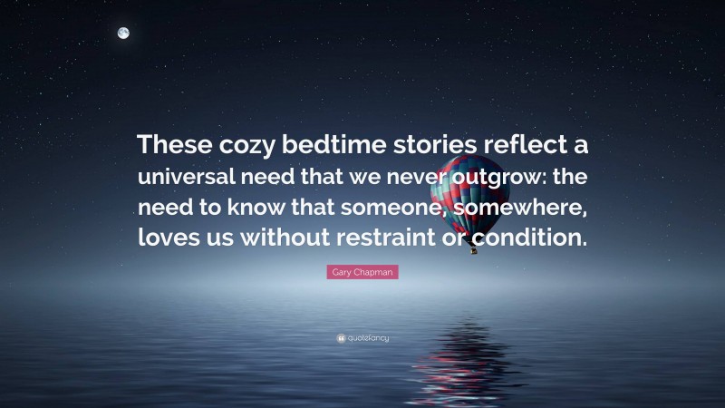 Gary Chapman Quote: “These cozy bedtime stories reflect a universal need that we never outgrow: the need to know that someone, somewhere, loves us without restraint or condition.”