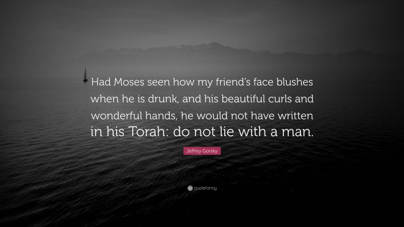 Jeffrey Gorsky Quote: “Had Moses seen how my friend’s face blushes when he is drunk, and his beautiful curls and wonderful hands, he would not have written in his Torah: do not lie with a man.”