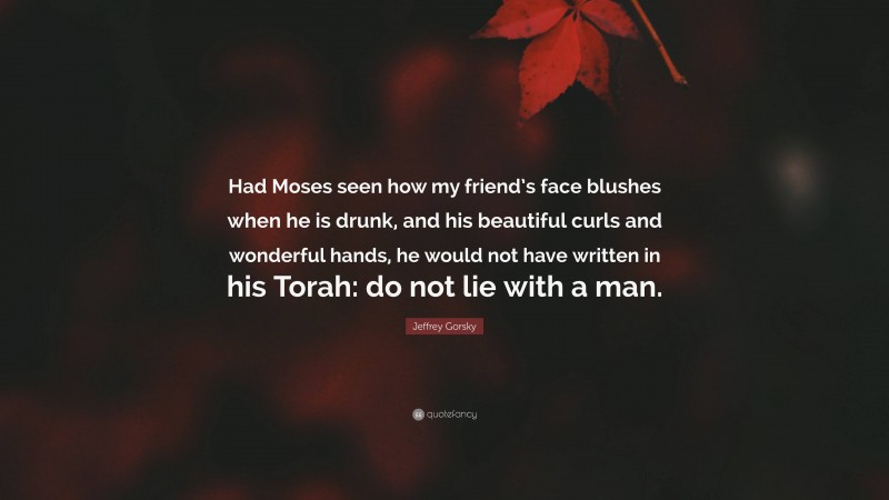 Jeffrey Gorsky Quote: “Had Moses seen how my friend’s face blushes when he is drunk, and his beautiful curls and wonderful hands, he would not have written in his Torah: do not lie with a man.”