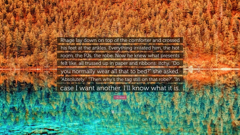 J.R. Ward Quote: “Rhage lay down on top of the comforter and crossed his feet at the ankles. Everything irritated him, the hot room, the PJs, the robe. Now he knew what presents felt like, all trussed up in paper and ribbons: itchy. “Do you normally wear all that to bed?” she asked. “Absolutely.” “Then why’s the tag still on that robe?” “In case I want another, I’ll know what it is.”