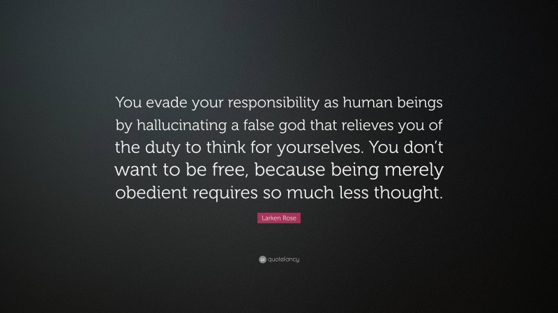 Larken Rose Quote: “You evade your responsibility as human beings by hallucinating a false god that relieves you of the duty to think for yourselves. You don’t want to be free, because being merely obedient requires so much less thought.”