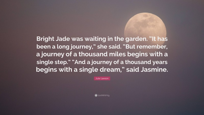 Julie Lawson Quote: “Bright Jade was waiting in the garden. “It has been a long journey,” she said. “But remember, a journey of a thousand miles begins with a single step.” “And a journey of a thousand years begins with a single dream,” said Jasmine.”