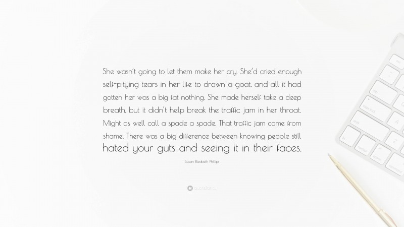 Susan Elizabeth Phillips Quote: “She wasn’t going to let them make her cry. She’d cried enough self-pitying tears in her life to drown a goat, and all it had gotten her was a big fat nothing. She made herself take a deep breath, but it didn’t help break the traffic jam in her throat. Might as well call a spade a spade. That traffic jam came from shame. There was a big difference between knowing people still hated your guts and seeing it in their faces.”