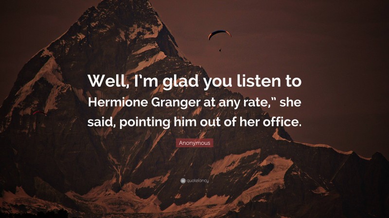 Anonymous Quote: “Well, I’m glad you listen to Hermione Granger at any rate,” she said, pointing him out of her office.”