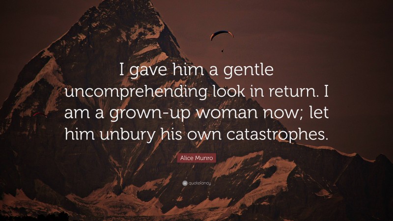 Alice Munro Quote: “I gave him a gentle uncomprehending look in return. I am a grown-up woman now; let him unbury his own catastrophes.”