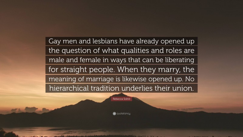 Rebecca Solnit Quote: “Gay men and lesbians have already opened up the question of what qualities and roles are male and female in ways that can be liberating for straight people. When they marry, the meaning of marriage is likewise opened up. No hierarchical tradition underlies their union.”