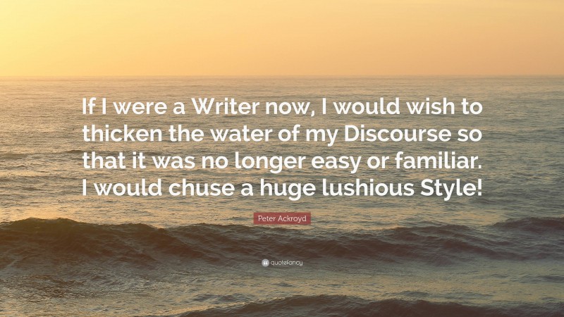 Peter Ackroyd Quote: “If I were a Writer now, I would wish to thicken the water of my Discourse so that it was no longer easy or familiar. I would chuse a huge lushious Style!”