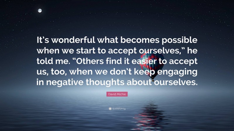 David Michie Quote: “It’s wonderful what becomes possible when we start to accept ourselves,” he told me. “Others find it easier to accept us, too, when we don’t keep engaging in negative thoughts about ourselves.”
