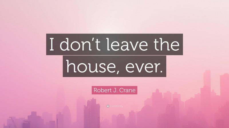 Robert J. Crane Quote: “I don’t leave the house, ever.”