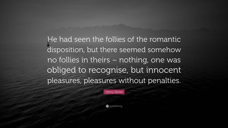 Henry James Quote: “He had seen the follies of the romantic disposition, but there seemed somehow no follies in theirs – nothing, one was obliged to recognise, but innocent pleasures, pleasures without penalties.”