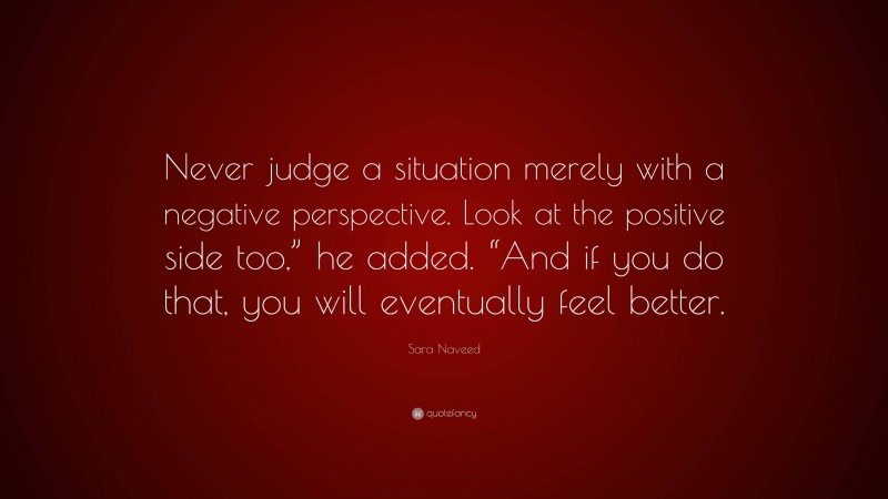 Sara Naveed Quote: “Never judge a situation merely with a negative perspective. Look at the positive side too,” he added. “And if you do that, you will eventually feel better.”