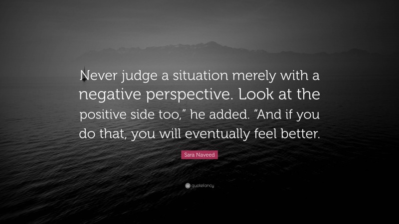 Sara Naveed Quote: “Never judge a situation merely with a negative perspective. Look at the positive side too,” he added. “And if you do that, you will eventually feel better.”