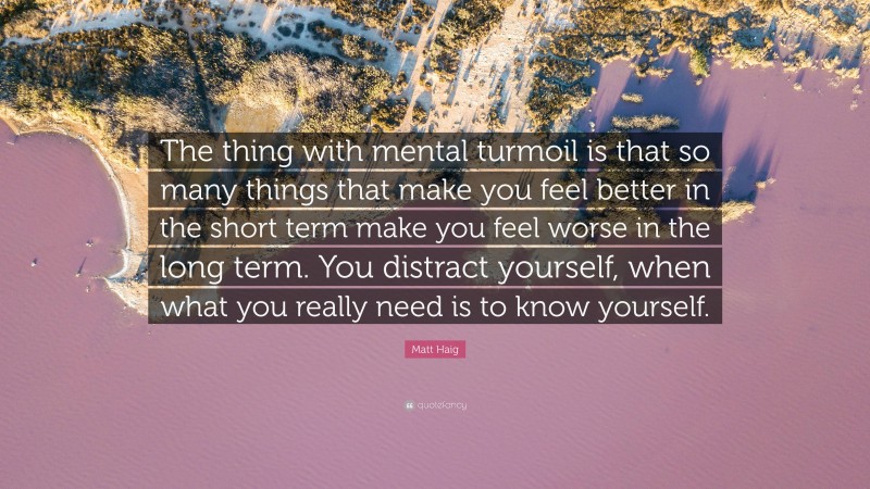 Matt Haig Quote: “The thing with mental turmoil is that so many things that make you feel better in the short term make you feel worse in the long term. You distract yourself, when what you really need is to know yourself.”