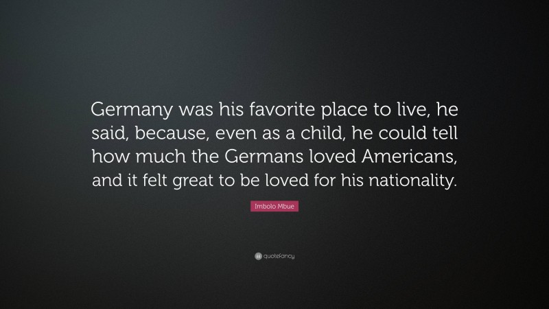 Imbolo Mbue Quote: “Germany was his favorite place to live, he said, because, even as a child, he could tell how much the Germans loved Americans, and it felt great to be loved for his nationality.”