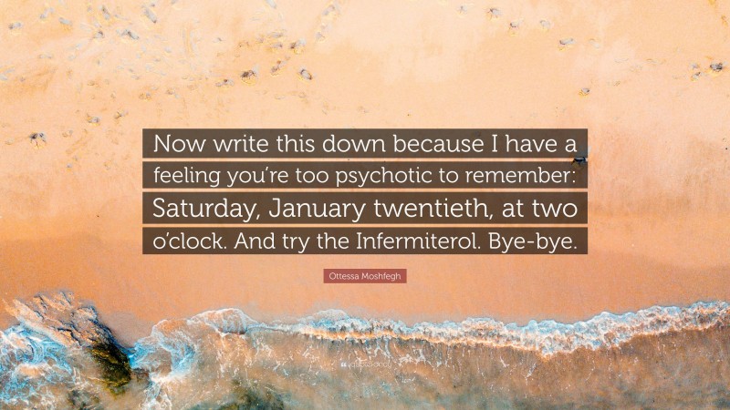 Ottessa Moshfegh Quote: “Now write this down because I have a feeling you’re too psychotic to remember: Saturday, January twentieth, at two o’clock. And try the Infermiterol. Bye-bye.”