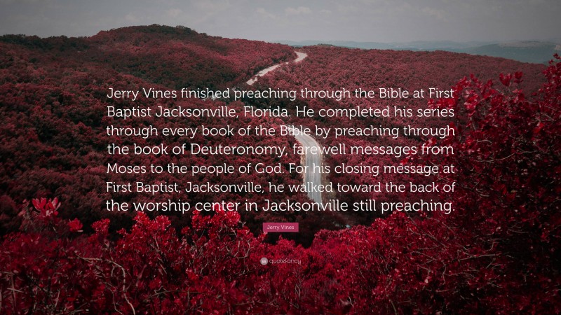 Jerry Vines Quote: “Jerry Vines finished preaching through the Bible at First Baptist Jacksonville, Florida. He completed his series through every book of the Bible by preaching through the book of Deuteronomy, farewell messages from Moses to the people of God. For his closing message at First Baptist, Jacksonville, he walked toward the back of the worship center in Jacksonville still preaching.”