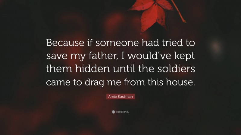 Amie Kaufman Quote: “Because if someone had tried to save my father, I would’ve kept them hidden until the soldiers came to drag me from this house.”